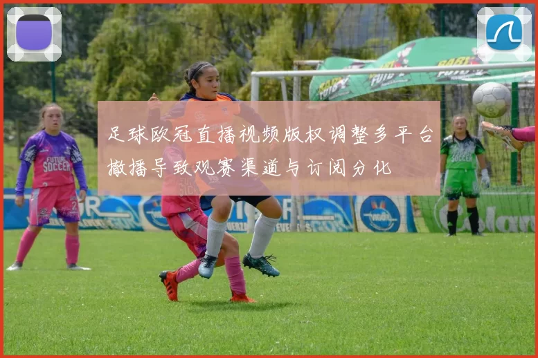 足球欧冠直播视频版权调整多平台撤播导致观赛渠道与订阅分化