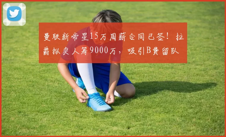 曼联新帝星15万周薪合同已签！拉爵拟卖人筹9000万，吸引B费留队