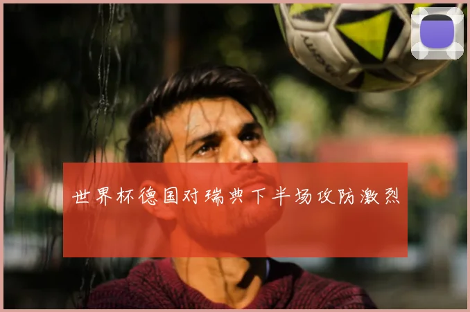世界杯德国对瑞典下半场攻防激烈