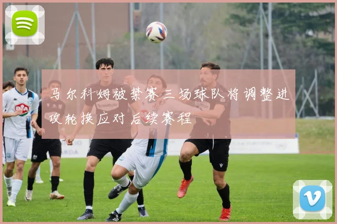 马尔科姆被禁赛三场球队将调整进攻轮换应对后续赛程