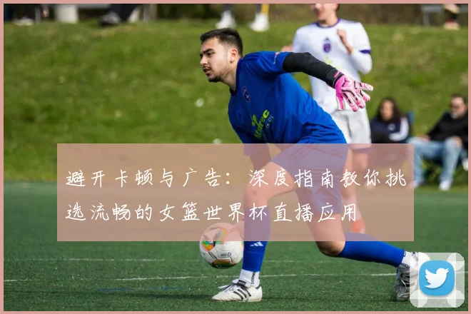 避开卡顿与广告:深度指南教你挑选流畅的女篮世界杯直播应用