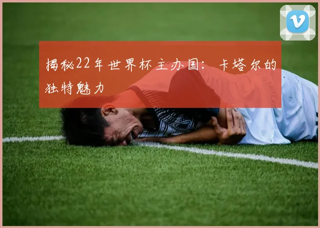 揭秘22年世界杯主办国:卡塔尔的独特魅力